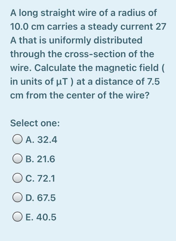 A long straight wire of a radius of
10.0 cm carries a steady current 27
A that is uniformly distributed
through the cross-section of the
wire. Calculate the magnetic field (
in units of µT) at a distance of 7.5
cm from the center of the wire?
Select one:
O A. 32.4
O B. 21.6
OC. 72.1
OD. 67.5
O E. 40.5
