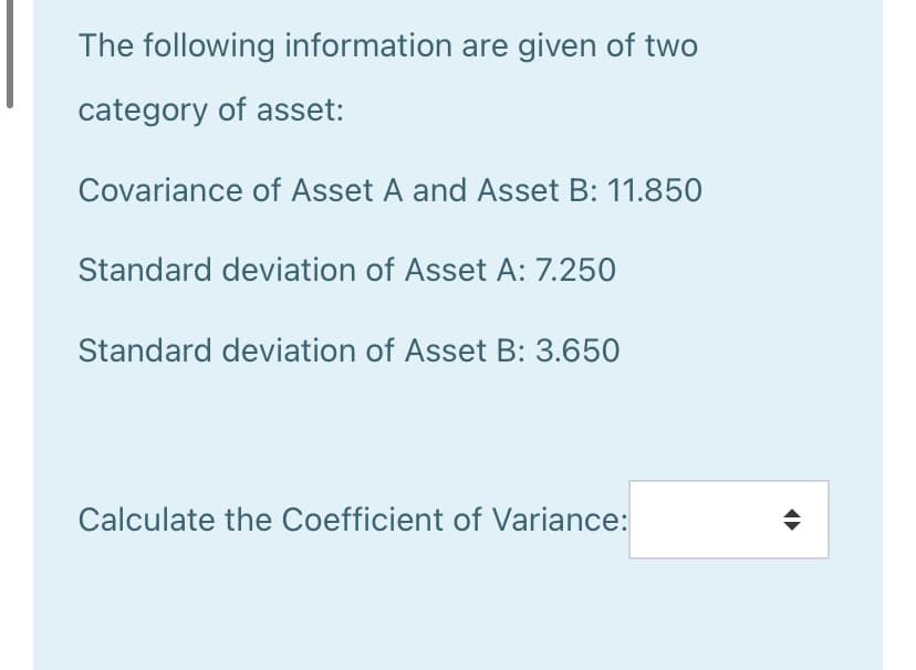 The following information are given of two
category of asset:
Covariance of Asset A and Asset B: 11.850
Standard deviation of Asset A: 7.250
Standard deviation of Asset B: 3.650
Calculate the Coefficient of Variance:
