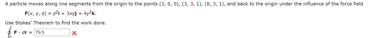 A particle moves along line segments from the origin to the points (3, 0, 0), (3, 3, 1), (0, 3, 1), and back to the origin under the influence of the force field
F(x, y, z) = z?i + 3xyj + 4y²k.
Use Stokes' Theorem to find the work done.
F• dr = 79.5
