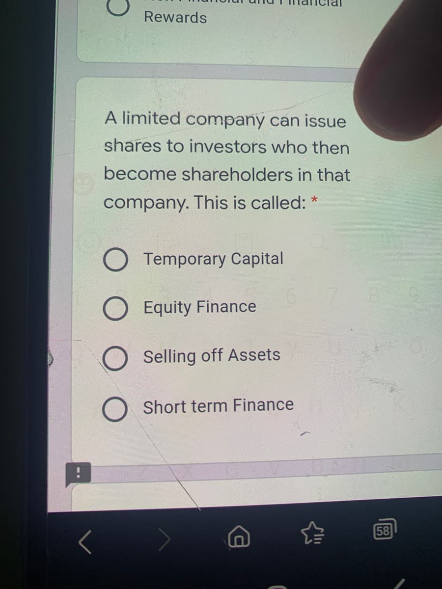 Rewards
A limited company can issue
shares to investors who then
become shareholders in that
company. This is called: *
Temporary Capital
Equity Finance
Selling off Assets
Short term Finance
58
