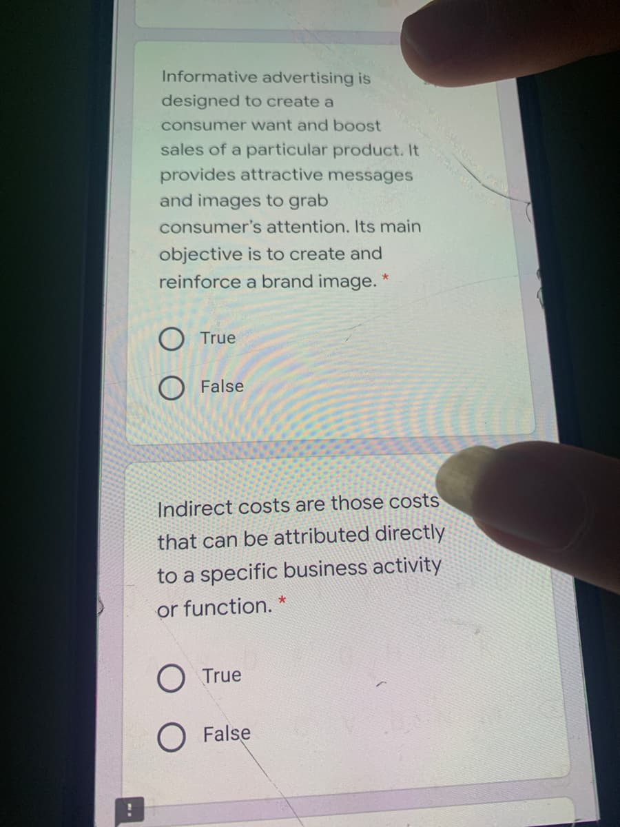 Informative advertising is
designed to create a
consumer want and boost
sales of a particular product. It
provides attractive messages
and images to grab
consumer's attention. Its main
objective is to create and
reinforce a brand image.
True
O False
Indirect costs are those costs
that can be attributed directly
to a specific business activity
or function. *
O True
O False
