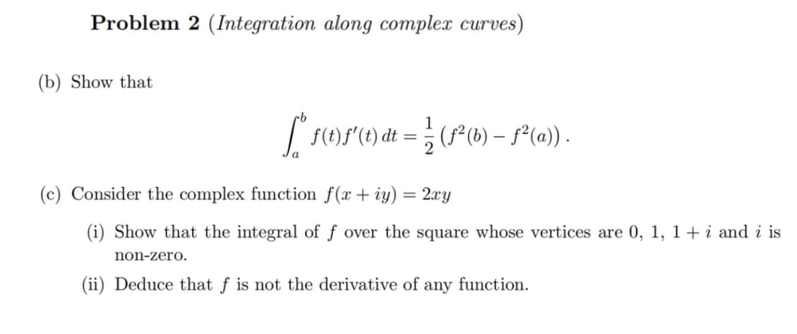 Problem 2 (Integration along complex curves)
(b) Show that
[° f (1) f ( t) dt = 1/2 (1²(b) - f
f(t)
ƒ²(a)).
(c) Consider the complex function f(x + y) = 2xy
(i) Show that the integral of f over the square whose vertices are 0, 1, 1 + i and i is
non-zero.
(ii) Deduce that f is not the derivative of any function.