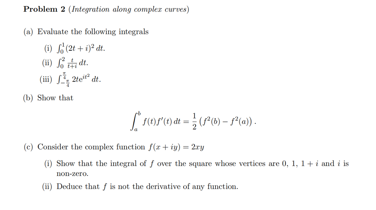 Problem 2 (Integration along complex curves)
(a) Evaluate the following integrals
(i) f¹ (2t + i)² dt.
·2
(ii) foi dt.
t+i
(iii) S 2te¹t² dt.
(b) Show that
[ * ƒ(t) f'(t) dt = ¦ ¦ (ƒ² (b) — ƒ²(a)).
(c) Consider the complex function f(x + y) = 2xy
(i) Show that the integral of f over the square whose vertices are 0, 1, 1 + i and i is
non-zero.
(ii) Deduce that f is not the derivative of any function.