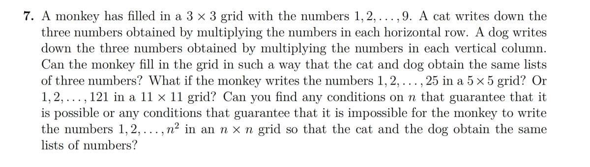7. A monkey has filled in a 3 x 3 grid with the numbers 1, 2,...,9. A cat writes down the
three numbers obtained by multiplying the numbers in each horizontal row. A dog writes
down the three numbers obtained by multiplying the numbers in each vertical column.
Can the monkey fill in the grid in such a way that the cat and dog obtain the same lists
of three numbers? What if the monkey writes the numbers 1, 2, . . . , 25 in a 5 × 5 grid? Or
1, 2, ..., 121 in a 11 × 11 grid? Can you find any conditions on n that guarantee that it
is possible or any conditions that guarantee that it is impossible for the monkey to write
the numbers 1, 2, ..., n² in an n x n grid so that the cat and the dog obtain the same
lists of numbers?