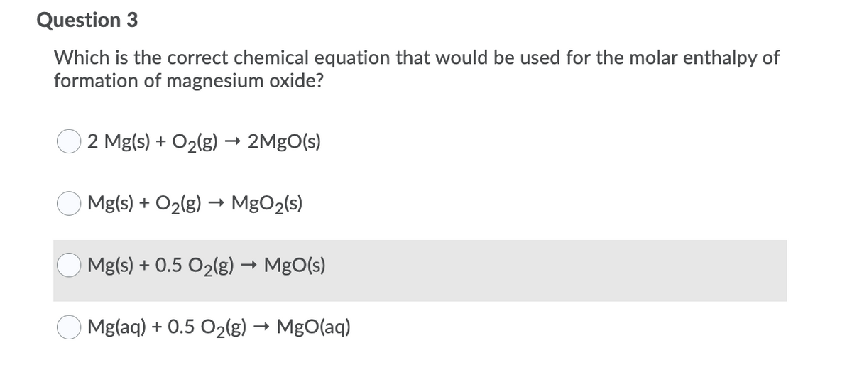 Question 3
Which is the correct chemical equation that would be used for the molar enthalpy of
formation of magnesium oxide?
2 Mg(s) + O2(g) → 2MgO(s)
Mg(s) + O2(g) → MgO2(s)
Mg(s) + 0.5 O2(g) → MgO(s)
Mg(aq) + 0.5 O2(g) → MgO(aq)
