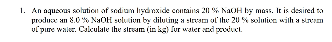 1. An aqueous solution of sodium hydroxide contains 20 % NaOH by mass. It is desired to
produce an 8.0 % NaOH solution by diluting a stream of the 20 % solution with a stream
of pure water. Calculate the stream (in kg) for water and product.
