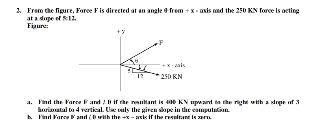 2. From the figure, Force F is directed at an angle 0 from + x - axis and the 250 KN force is acting
at a slope of 5:12.
Figure:
+ y
+ x - axis
51
12
250 KN
a. Find the Force F and L0 if the resultant is 400 KN upward to the right with a slope of 3
horizontal to 4 vertical. Use only the given slope in the computation.
b. Find Force F and L0 with the +x – axis if the resultant is zero.
