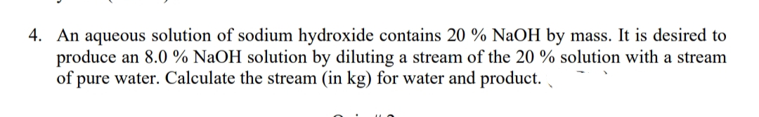4. An aqueous solution of sodium hydroxide contains 20 % NaOH by mass. It is desired to
produce an 8.0 % NaOH solution by diluting a stream of the 20 % solution with a stream
of pure water. Calculate the stream (in kg) for water and product.
