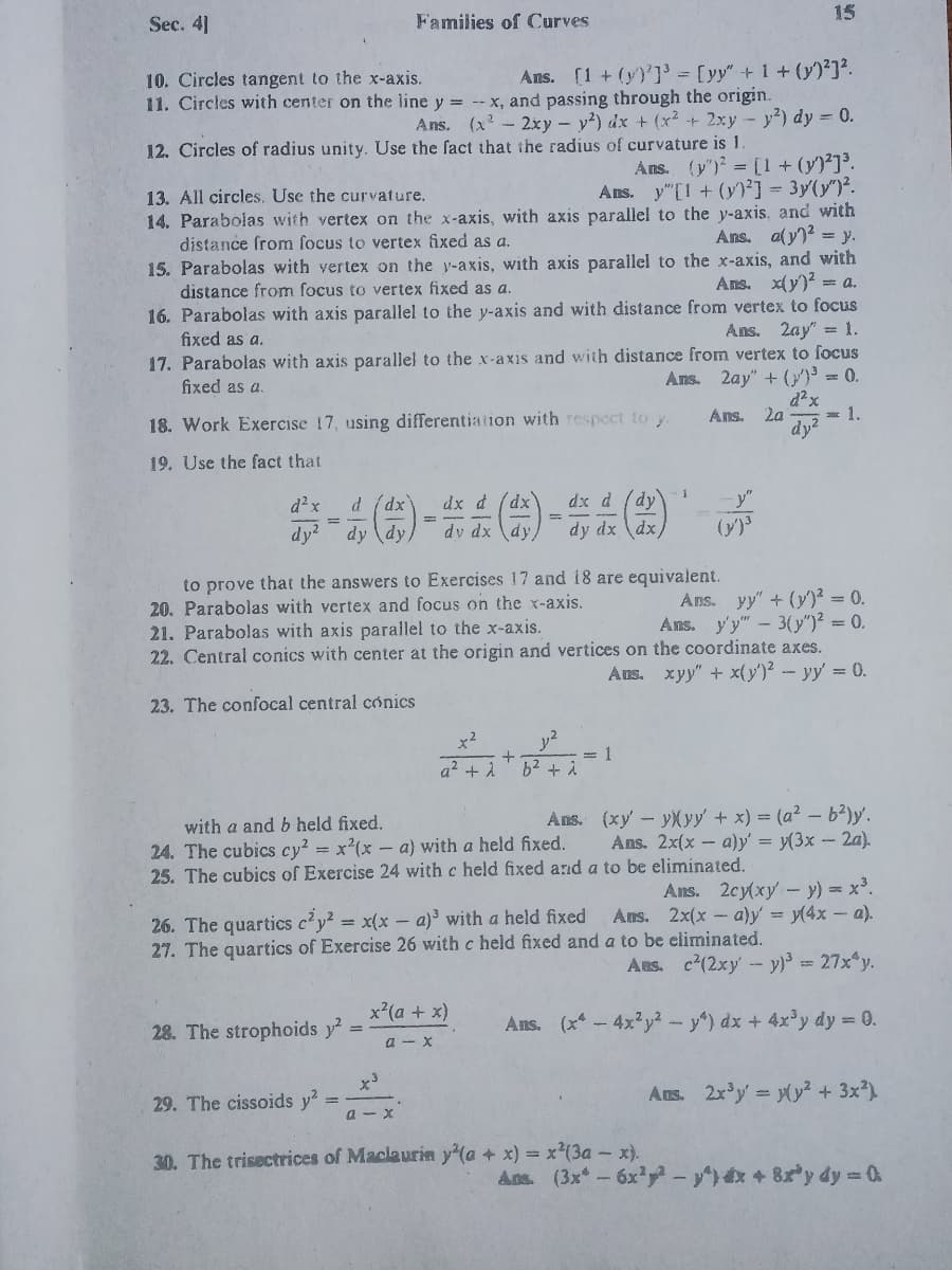 15
Sec. 4]
Families of Curves
Ans. (1 + (y)']' = [yy"+1 + (y)²]?.
10. Circles tangent to the x-axis.
11. Circles with center on the line y = --x, and passing through the origin.
Ans. (x- 2xy - y?) dx + (x? + 2xy - y?) dy = 0.
12. Circles of radius unity. Use the fact that the radius of curvature is 1.
Ans. (y') = [1 + (y)²]³.
Ans. y"[1 + (y)²] = 3y(y")².
14. Parabolas with vertex on the x-axis, with axis parallel to the y-axis, and with
Ans. aly)? = y.
13. All circles, Use the curvature.
distance from focus to vertex fixed as a.
15. Parabolas with vertex on the y-axis, with axis parallel to the x-axis, and with
Ans. x(y)? = a.
distance from focus to vertex fixed as a.
16. Parabolas with axis parallel to the y-axis and with distance from vertex to focus
fixed as a.
Ans. 2ay" =1.
17. Parabolas with axis parallel to the x-axis and with distance from vertex to focus
fixed as a.
Ans. 2ay" + (}')³ = 0.
Ans.
2a
= 1.
18. Work Exercise 17, using differentiation with respect to y.
dy?
19. Use the fact that
--()-会点()
dx d (dx
dv dx dy/
d²x
d (dx
dx d
dy
%3D
dy?
dy (dy,
dy dx \dx,
(y)3
to prove that the answers to Exercises 17 and 18 are equivalent.
20. Parabolas with vertex and focus on the x-axis.
21. Parabolas with axis parallel to the x-axis.
22. Central conics with center at the origin and vertices on the coordinate axes.
Ans. yy" + (y)² = 0.
Ans. y'y" - 3(y")² = 0.
Aus. xyy" + x(y')² - yy = 0.
23. The confocal central cónics
x2
y2
+
= 1
a2 + A
b2 + i
Ans. (xy - yXyy + x) = (a² – b?)y'.
Ans. 2x(x - a)y' = y(3x - 2a).
with a and b held fixed.
24. The cubics cy? = x²(x – a) with a held fixed.
25. The cubics of Exercise 24 with c held fixed and a to be eliminated.
Ans. 2cy(xy- y) = x³.
Ans. 2x(x - a)y = y(4x – a).
26. The quartics c'y² = x(x - a)³ with a held fixed
27. The quartics of Exercise 26 with c held fixed and a to be eliminated.
Aus. c(2xy- y) = 27x y.
x²(a + x)
28. The strophoids y?
Ans. (x-4x²y2-y) dx + 4x'y dy = 0.
a - X
Ans. 2x'y = (y² + 3x)
29. The cissoids y?
a - x
30. The trisectrices of Maclaurin y'(a + x) = x²(3a - x).
Ans. (3x -6x'- +8y dy = 0
