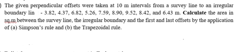 ) The given perpendicular offsets were taken at 10 m intervals from a survey line to an irregular
boundary lin - 3.82, 4.37, 6.82, 5.26, 7.59, 8.90, 9.52, 8.42, and 6.43 m. Calculate the area in
sq.m between the survey line, the irregular boundary and the first and last offsets by the application
of (a) Simpson's rule and (b) the Trapezoidal rule.
