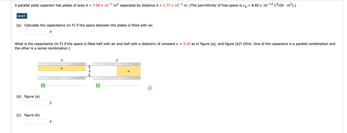 A parallel plate capacitor has plates of area A = 7.50 x 10¬2 m² separated by distance d = 1.77 x 10-4 m. (The permittivity of free space is ɛ
= 8.85 x 10-12 c?/(N · m²).)
HINT
(a) Calculate the capacitance (in F) if the space between the plates is filled with air.
F
What is the capacitance (in F) if the space is filled half with air and half with a dielectric of constant K = 3.10 as in figure (a), and figure (b)? (Hint: One of the capacitors is a parallel combination and
the other is a series combination.)
A
A
K
d
K
a
(b) figure (a)
F
(c) figure (b)
F
