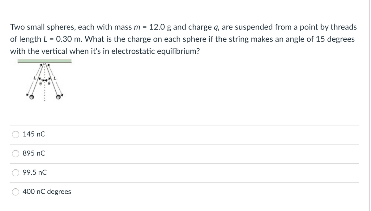 Two small spheres, each with mass m = 12.0 g and charge q, are suspended from a point by threads
%3D
of length L = 0.30 m. What is the charge on each sphere if the string makes an angle of 15 degrees
with the vertical when it's in electrostatic equilibrium?
145 nC
895 nC
99.5 nC
400 nC degrees
