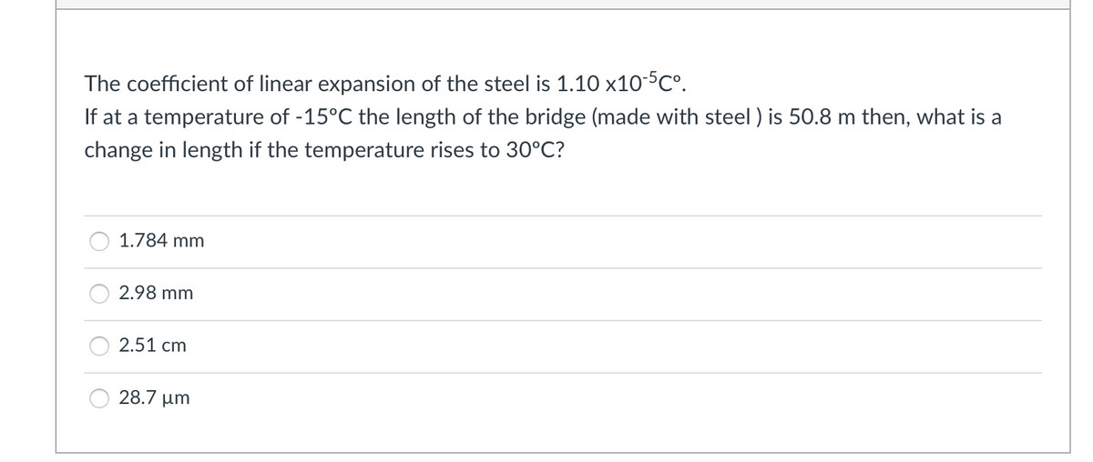 The coefficient of linear expansion of the steel is 1.10 x10-5C°.
If at a temperature of -15°C the length of the bridge (made with steel ) is 50.8 m then, what is a
change in length if the temperature rises to 30°C?
1.784 mm
2.98 mm
2.51 cm
28.7 µm
