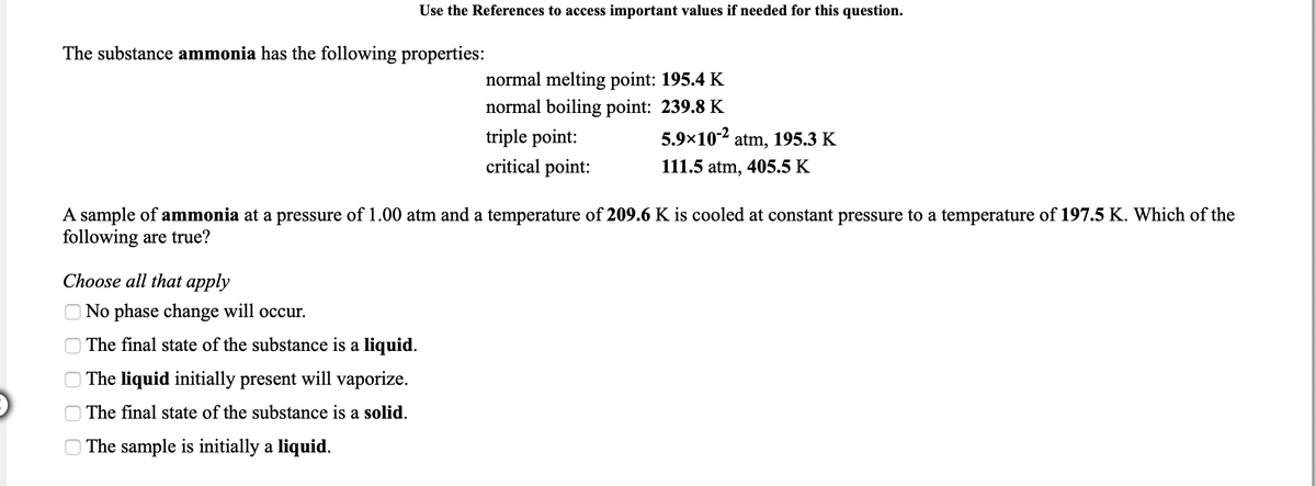 Use the References to access important values if needed for this question.
The substance ammonia has the following properties:
normal melting point: 195.4 K
normal boiling point: 239.8 K
triple point:
5.9×10-2
atm, 195.3 K
critical point:
111.5 atm, 405.5 K
A sample of ammonia at a pressure of 1.00 atm and a temperature of 209.6 K is cooled at constant pressure to a temperature of 197.5 K. Which of the
following are true?
Choose all that apply
No phase change will occur.
The final state of the substance is a liquid.
| The liquid initially present will vaporize.
The final state of the substance is a solid.
The sample is initially a liquid.
O O O
