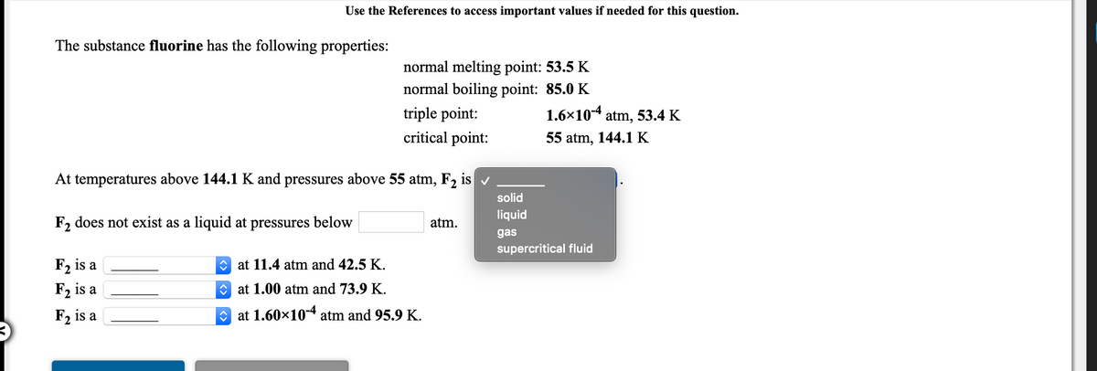 Use the References to access important values if needed for this question.
The substance fluorine has the following properties:
normal melting point: 53.5 K
normal boiling point: 85.0 K
triple point:
1.6×10-4 atm, 53.4 K
critical point:
55 atm, 144.1 K
At temperatures above 144.1 K and pressures above 55 atm, F2 is v
solid
liquid
F2 does not exist as a liquid at pressures below
atm.
gas
supercritical fluid
F2 is a
O at 11.4 atm and 42.5 K.
F2 is a
O at 1.00 atm and 73.9 K.
F2 is a
at 1.60×10-4 atm and 95.9 K.
