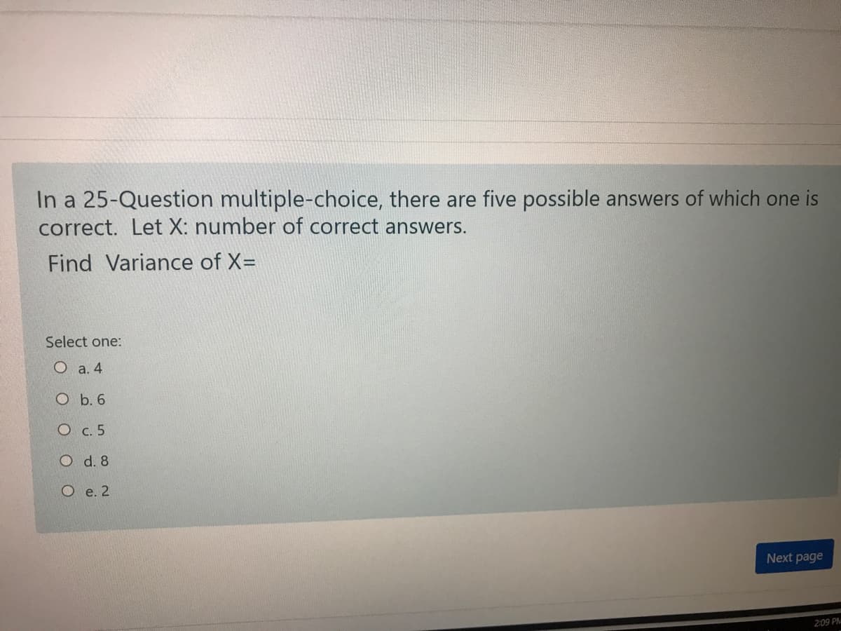 In a 25-Question multiple-choice, there are five possible answers of which one is
correct. Let X: number of correct answers.
Find Variance of X=
Select one:
O a. 4
O b. 6
О с.5
O d. 8
О е.2
Next page
2:09 PM
