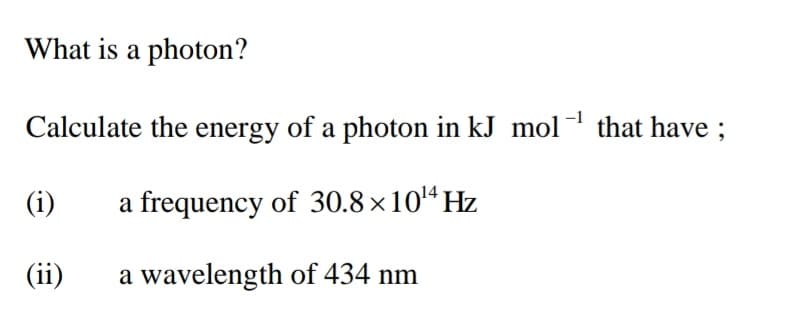 What is a photon?
Calculate the energy of a photon in kJ mol that have ;
(i)
a frequency of 30.8 ×10'4 Hz
(ii)
a wavelength of 434 nm
