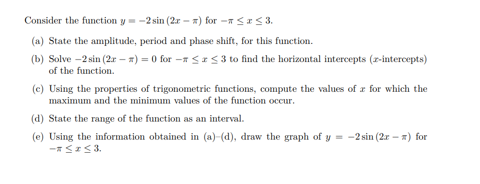 Consider the function y = -2 sin (2x – T) for –7 < x < 3.
(a) State the amplitude, period and phase shift, for this function.
(b) Solve -2 sin (2x – T) = 0 for -n <x < 3 to find the horizontal intercepts (x-intercepts)
of the function.
(c) Using the properties of trigonometric functions, compute the values of x for which the
maximum and the minimum values of the function occur.
(d) State the range of the function as an interval.
(e) Using the information obtained in (a)-(d), draw the graph of y = -2 sin (2x – 7) for
-T<x< 3.
