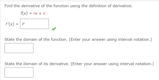 Find the derivative of the function using the definition of derivative.
f(x) = rx +s
f'(x) = r
State the domain of the function. (Enter your answer using interval notation.)
State the domain of its derivative. (Enter your answer using interval notation.)
