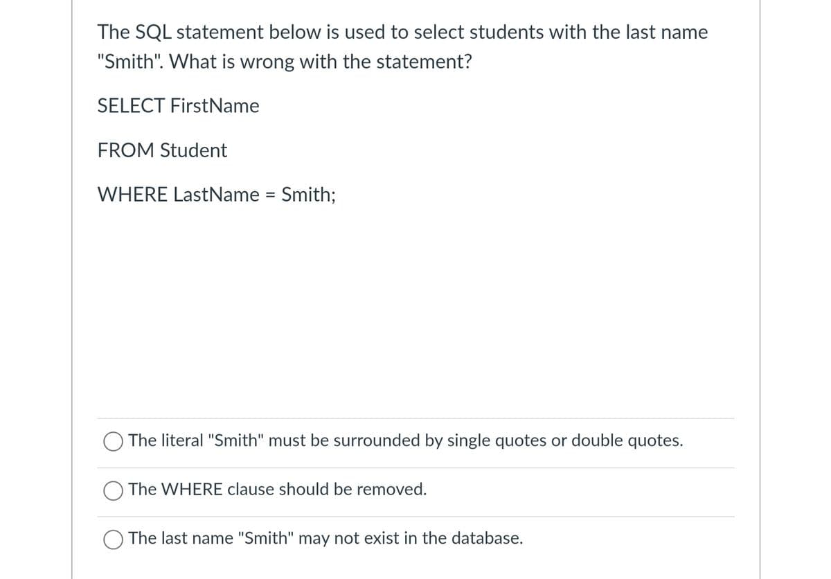 The SQL statement below is used to select students with the last name
"Smith". What is wrong with the statement?
SELECT FirstName
FROM Student
WHERE LastName = Smith;
The literal "Smith" must be surrounded by single quotes or double quotes.
The WHERE clause should be removed.
The last name "Smith" may not exist in the database.