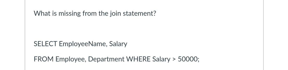 What is missing from the join statement?
SELECT Employee Name, Salary
FROM Employee, Department WHERE Salary > 50000;