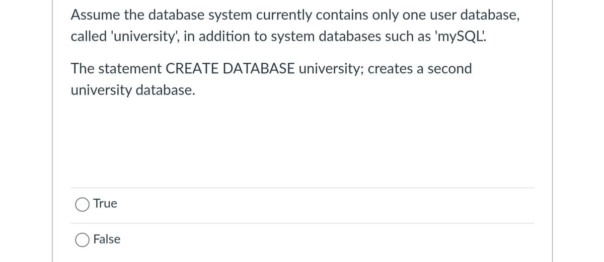 Assume the database system currently contains only one user database,
called 'university', in addition to system databases such as 'mySQL'.
The statement CREATE DATABASE university; creates a second
university database.
True
○ False