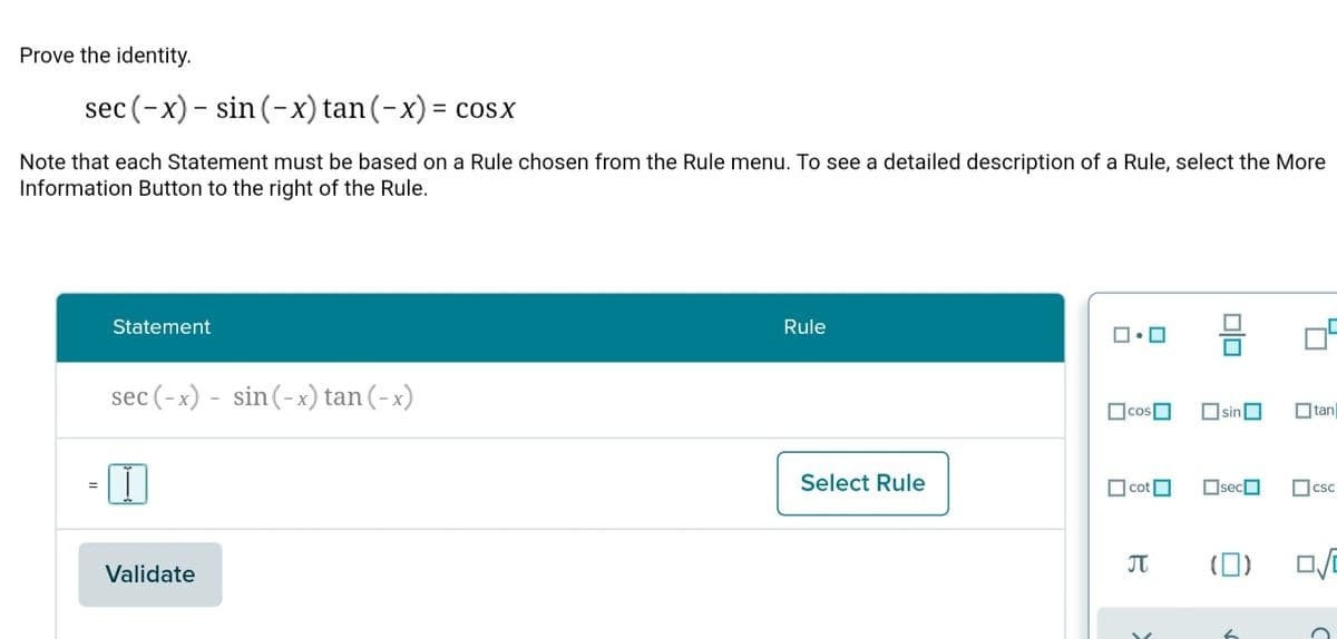 Prove the identity.
sec (-x)- sin (-x) tan(-x) = cosx
Note that each Statement must be based on a Rule chosen from the Rule menu. To see a detailed description of a Rule, select the More
Information Button to the right of the Rule.
Statement
Rule
sec (-x) - sin(-x) tan (-x)
Osin
Otan
Select Rule
cot
OsecO
Ocsc
JT
(0)
Validate
Dlo
