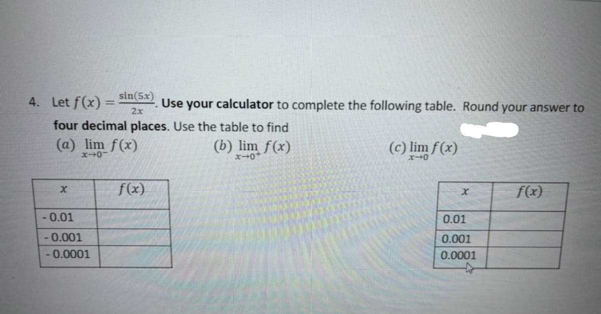 sin(5x)
4. Let f(x)
Use your calculator to complete the following table. Round your answer to
2x
four decimal places. Use the table to find
(a) lim f(x)
(b) lim f(x)
(c) lim f(x)
f(x)
f(x)
- 0.01
0.01
- 0.001
0.001
-0.0001
0.0001
