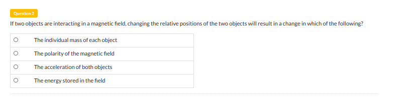 Question 2
If two objects are interacting in a magnetic field, changing the relative positions of the two objects will result in a change in which of the following?
The individual mass of each object
The polarity of the magnetic field
The acceleration of both objects
The energy stored in the field
