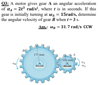 Q3: A motor gives gear A an angular acceleration
of a = 2t3 rad/s?, where t is in seconds. If this
gear is initially turning at wa = 15rad/s, determine
the angular velocity of gear B when t= 3 s.
Ans.: wg = 31.7 rad/s CCW
175 mm
100 mm
WA
