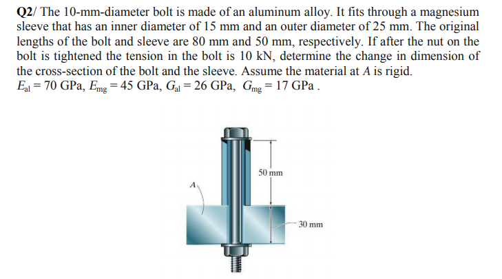 Q2/ The 10-mm-diameter bolt is made of an aluminum alloy. It fits through a magnesium
sleeve that has an inner diameter of 15 mm and an outer diameter of 25 mm. The original
lengths of the bolt and sleeve are 80 mm and 50 mm, respectively. If after the nut on the
bolt is tightened the tension in the bolt is 10 kN, determine the change in dimension of
the cross-section of the bolt and the sleeve. Assume the material at A is rigid.
Ea = 70 GPa, Emg = 45 GPa, Ga = 26 GPa, Gmg = 17 GPa.
50 mm
30 mm
