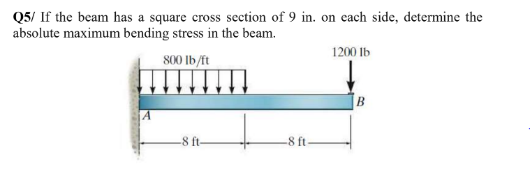 Q5/ If the beam has a square cross section of 9 in. on each side, determine the
absolute maximum bending stress in the beam.
1200 Ib
800 lb/ft
|A
-8 ft-
-8 ft-
