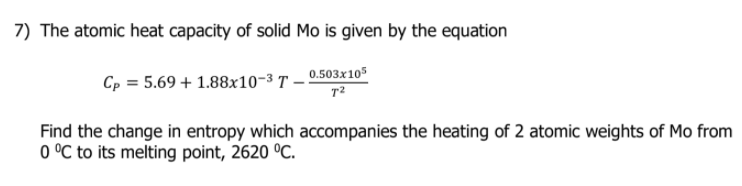 7) The atomic heat capacity of solid Mo is given by the equation
Cp = 5.69 + 1.88x10-3 T – 0.503x10s
Find the change in entropy which accompanies the heating of 2 atomic weights of Mo from
0 °C to its melting point, 2620 °C.
