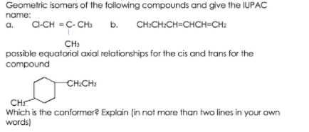 Geometric isomers of the following compounds and give the IUPAC
name:
CI-CH = C- CH:
b. CH:CH:CH=CHCH=CH2
a.
CH:
possible equatorial axial relationships for the cis and trans for the
compound
CH:CH:
CHS
Which is the conformer? Explain (in not more than two lines in your own
words)
