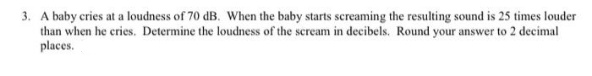 3. A baby cries at a loudness of 70 dB. When the baby starts screaming the resulting sound is 25 times louder
than when he cries. Determine the loudness of the scream in decibels. Round your answer to 2 decimal
places.
