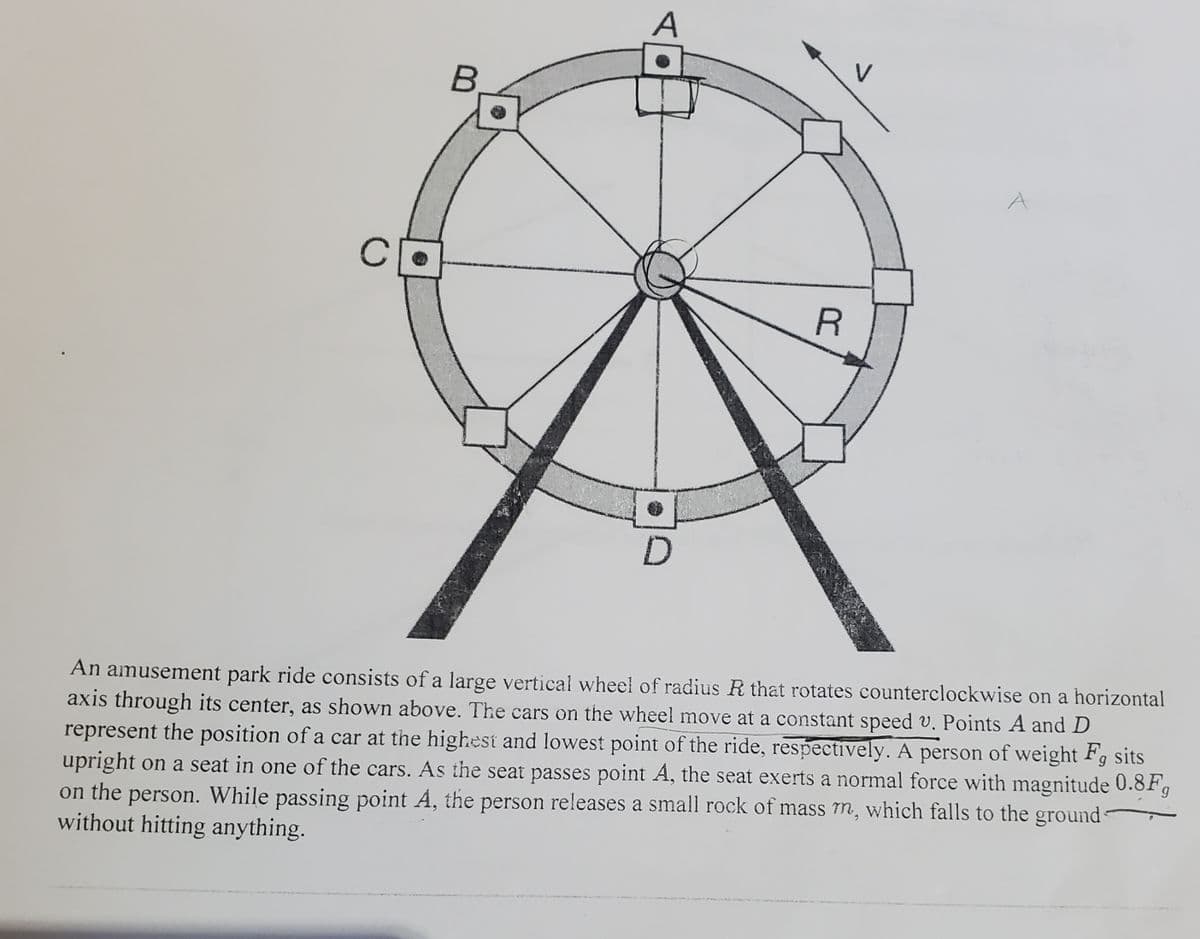 A
C
An amusement park ride consists of a large vertical wheel of radius R that rotates counterclockwise on a horizontal
axis through its center, as shown above. The cars on the wheel move at a constant speed v. Points A and D
represent the position of a car at the highest and lowest point of the ride, respectively. A person of weight Fg sits
upright on a seat in one of the cars. As the seat passes point A, the seat exerts a normal force with magnitude 0.8Fg
on the person. While passing point A, the person releases a small rock of mass m, which falls to the ground
without hitting anything.
