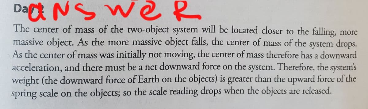 Da NS we R
The center of mass of the two-object system will be located closer to the falling, more
massive object. As the more massive object falls, the center of mass of the system drops.
As the center of mass was initially not moving, the center of mass therefore has a downward
acceleration, and there must be a net downward force on the system. Therefore, the system's
weight (the downward force of Earth on the objects) is greater than the upward force of the
spring scale on the objects; so the scale reading drops when the objects are released.

