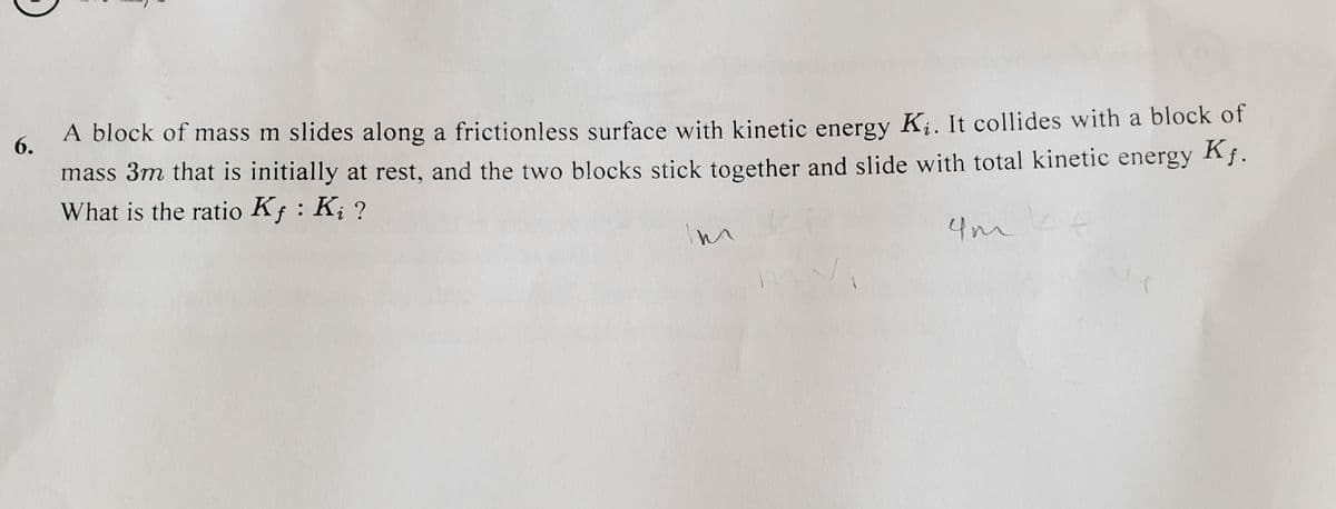 6.
A block of mass m slides along a frictionless surface with kinetic energy K¡. It collides with a block of
mass 3m that is initially at rest, and the two blocks stick together and slide with total kinetic energy Af.
What is the ratio Kf : K; ?
4mt
