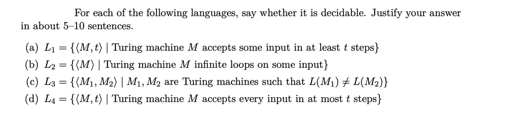 For each of the following languages, say whether it is decidable. Justify your answer
in about 5-10 sentences.
(a) L₁ = {(M, t) | Turing machine M accepts some input in at least t steps}
(b) L2 =
{(M) | Turing machine M infinite loops on some input}
(c) L3 =
{(M₁, M2) | M₁, M2 are Turing machines such that L(M₁) ‡ L(M₂)}
(d) L₁ = {(M, t) | Turing machine M accepts every input in at most t steps}