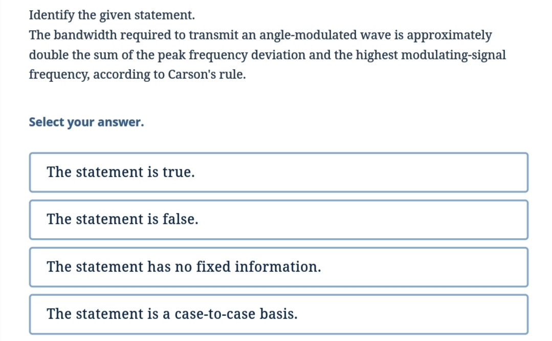 Identify the given statement.
The bandwidth required to transmit an angle-modulated wave is approximately
double the sum of the peak frequency deviation and the highest modulating-signal
frequency, according to Carson's rule.
Select your answer.
The statement is true.
The statement is false.
The statement has no fixed information.
The statement is a case-to-case basis.