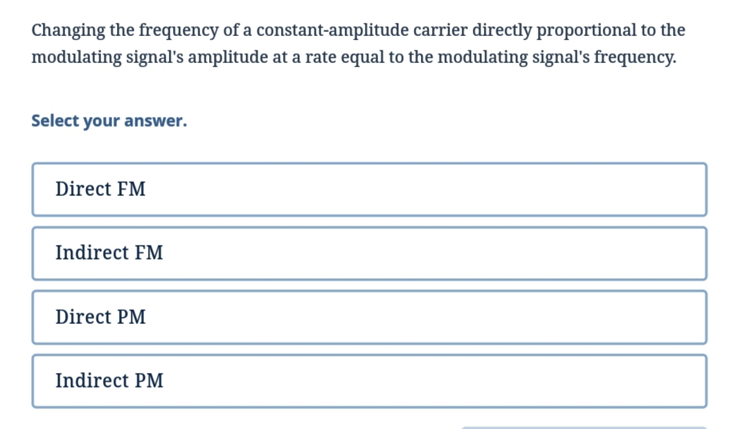 Changing the frequency of a constant-amplitude
modulating signal's amplitude at a rate equal to the modulating signal's frequency.
carrier directly proportional to the
Select
your answer.
Direct FM
Indirect FM
Direct PM
Indirect PM