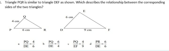 1. Triangle PQR is similar to triangle DEF as shown. Which describes the relationship between the corresponding
sides of the two triangles?
E
6 cm
4 cm
6 cm
R
9 cm
F
PQ 4
PQ_ 6
PQ
4
PR
DE
DE
EF
DE 6
