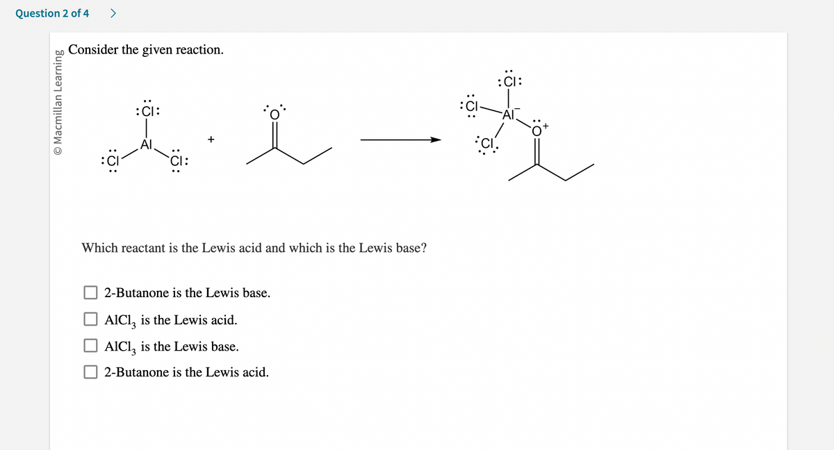 Question 2 of 4 >
O Macmillan Learning
Consider the given reaction.
:Cl:
~Al.
:Cl:
おえ一哉
CI.
+
Which reactant is the Lewis acid and which is the Lewis base?
2-Butanone is the Lewis base.
AlCl3 is the Lewis acid.
AlCI3 is the Lewis base.
2-Butanone is the Lewis acid.