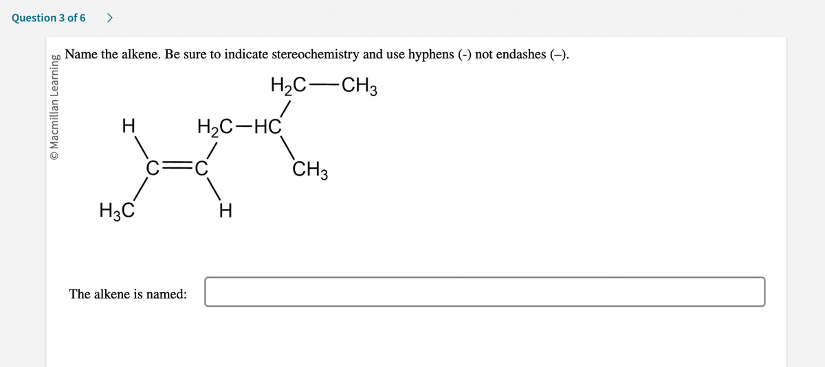 Question 3 of 6 >
O Macmillan Learning
Name the alkene. Be sure to indicate stereochemistry and use hyphens (-) not endashes (–).
H₂C-CH3
H
H3C
H₂C-HC
C FC
The alkene is named:
H
CH3