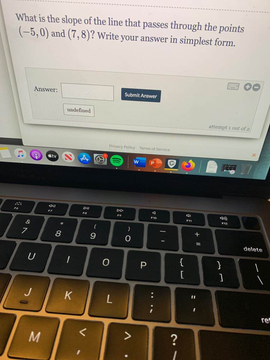 What is the slope of the line that passes through the points
(-5,0) and (7,8)? Write your answer in simplest form.
Answer:
Submit Answer
undefined
attempt 1 out of 2
Privacy Policy Terms of Service
étv
W
DII
DD
F6
F7
F8
F9
F10
F1
F12
&
(
*
8
9.
delete
{
}
U
[
J
K
L
re
>
+||

