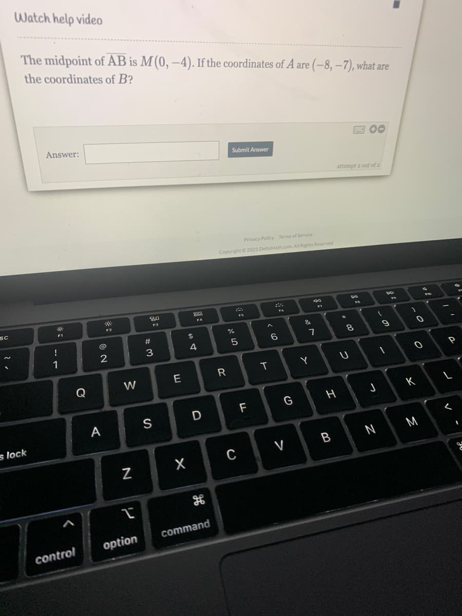 Watch help video
The midpoint of AB is M (0, –4). If the coordinates of A are (-8, –7), what are
the coordinates of B?
Answer:
E 00
Submit Answer
attempt 2 out of 2
Privacy Policy Terms of Service
Copyright 2021 DeltaMath.com All Rights Reserved
80
888
99
sc
F1
F2
F3
F4
!
@
#
$
&
1
2
3
4
6
9
P
W
E
R
Y
Q
K
F
G
A
s lock
N
M
V
command
option
control
