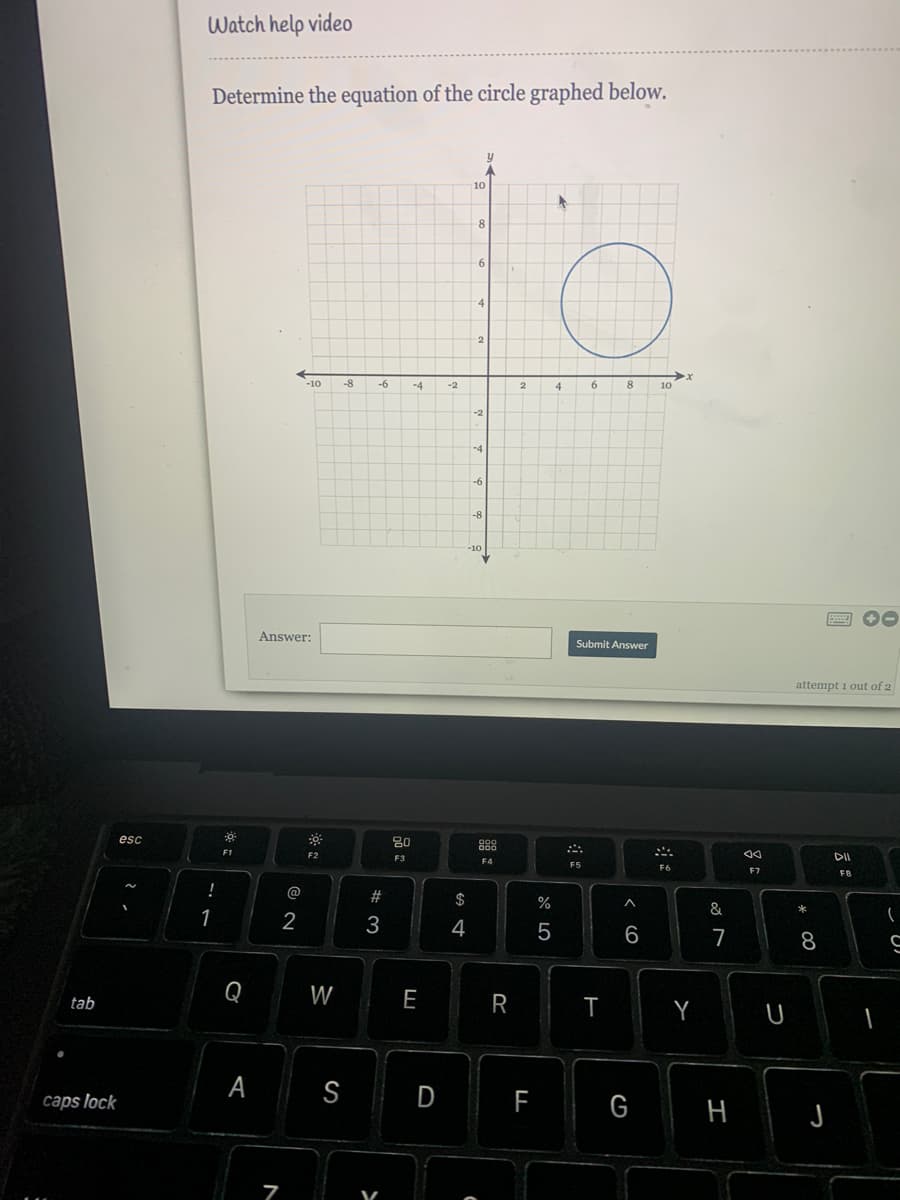 Watch help vide0
Determine the equation of the circle graphed below.
10
4
2
-10
-8
-6
-4
8
-2
4.
10
-2
Answer:
Submit Answer
attempt i out of 2
esc
80
888
F1
F5
F6
F7
F8
!
@
$
%
&
*
1
2
3
4
6
7
8.
in
Q
W
E
tab
R
A
S
D
caps lock
G
H
