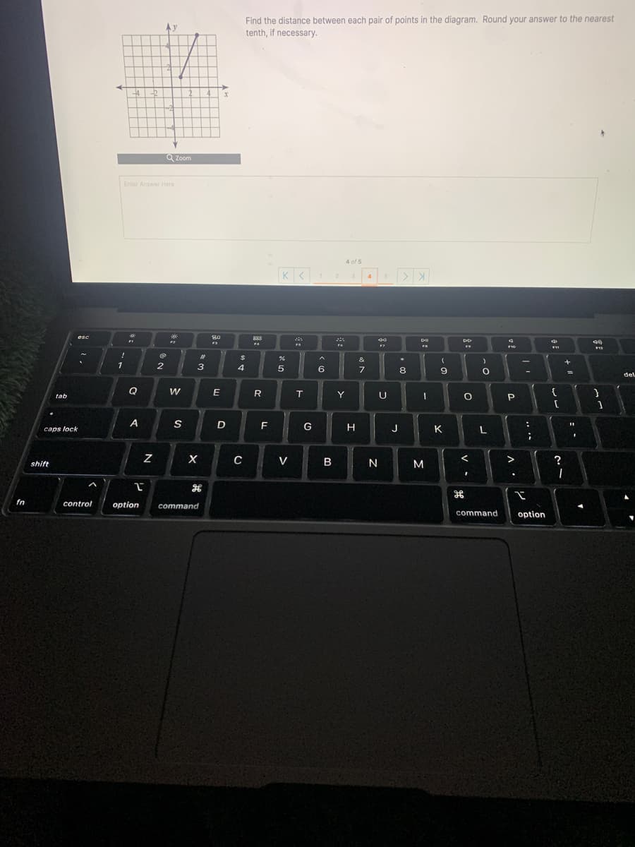 Find the distance between each pair of points in the diagram. Round your answer to the nearest
tenth, if necessary.
4
Q Zoom
Enter Answer Here
4 of 5
3.
esc
80
888
FF
F10
F11
%23
%2$
&
1
3
4
8
9
del
R
Y
U
{
tab
1
caps lock
D
F
G
H
J
K
L
V
N
M
>
shift
fn
control
option
command
command
option
.. ..
