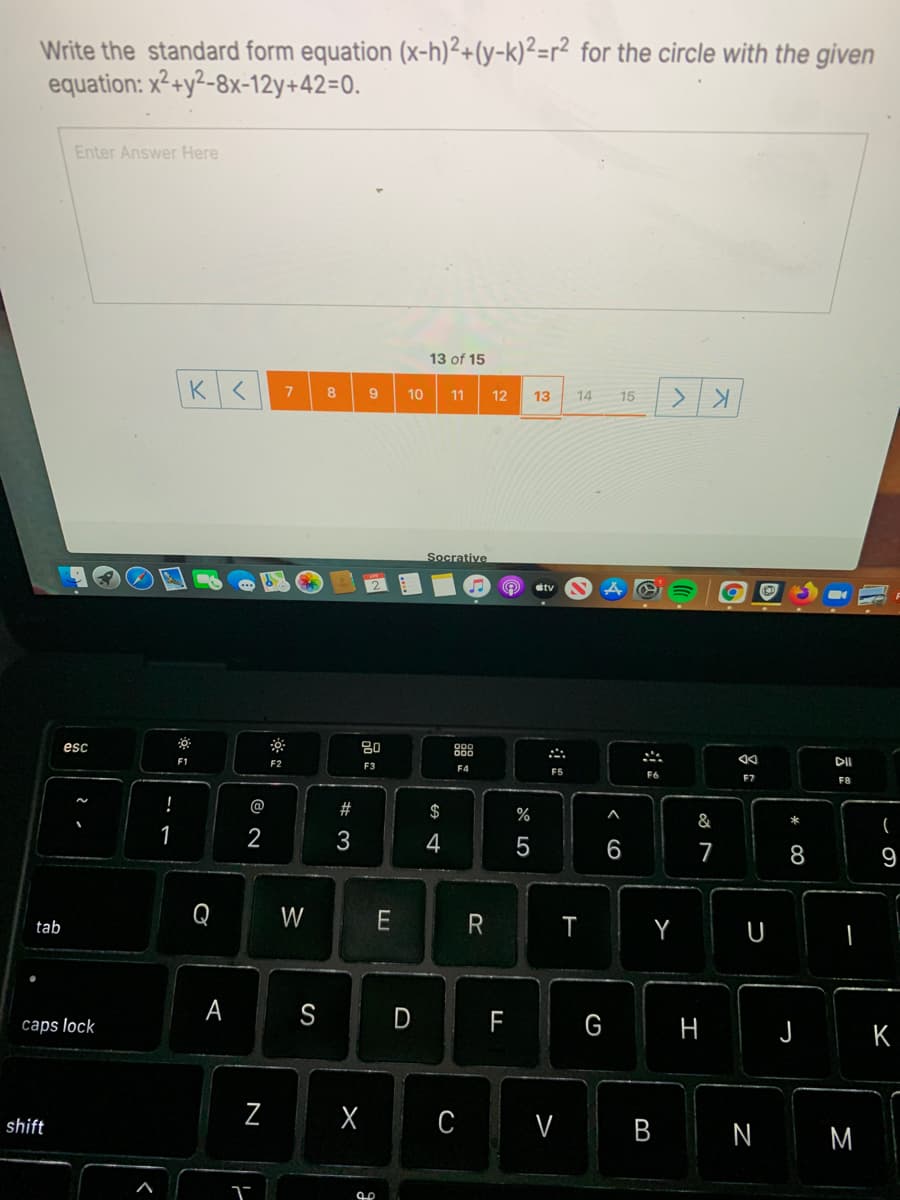 Write the standard form equation (x-h)²+(y-k)²=r² for the circle with the given
equation: x²+y²-8x-12y+42=0.
Enter Answer Here
13 of 15
8
10
11
12
13
14
15
Socrative
esc
80
888
F1
F2
DII
F3
F4
F5
F6
F8
@
#
$
%
&
1
2
4
7
8
9
Q W
Y U
tab
A S
D
F
G
caps lock
H
J
K
shift
C V
B
N
M
N
