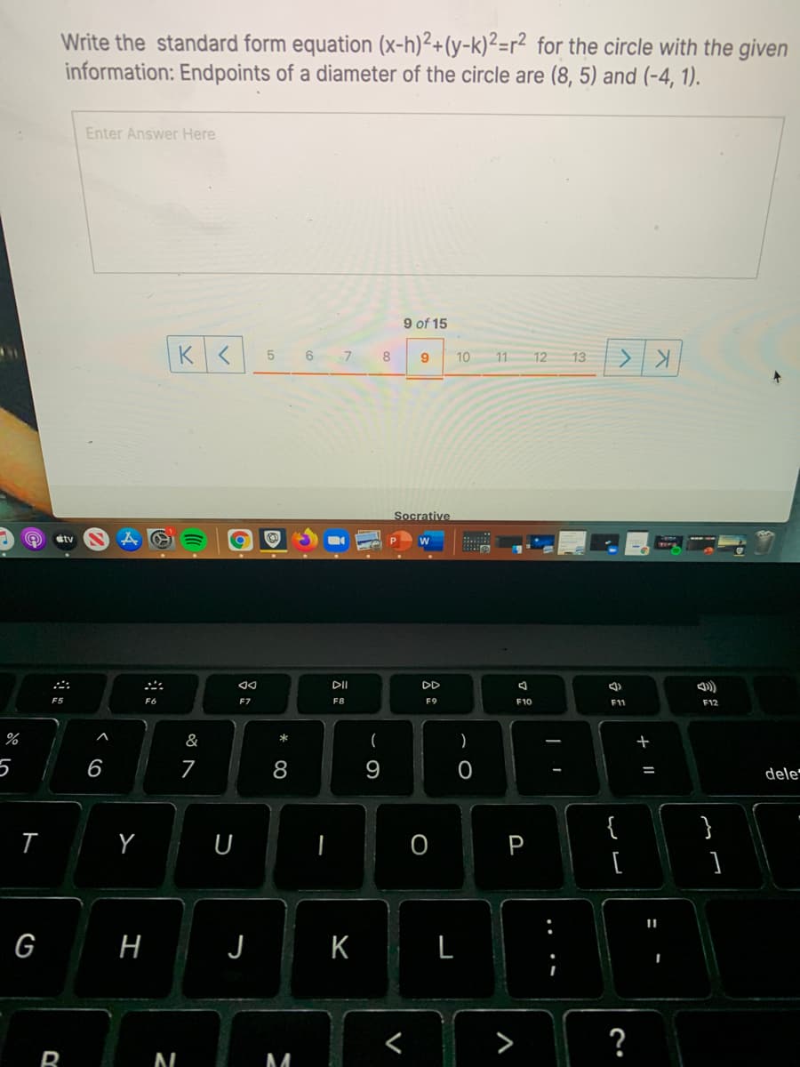 Write the standard form equation (x-h)²+(y-k)²=r² for the circle with the given
information: Endpoints of a diameter of the circle are (8, 5) and (-4, 1).
Enter Answer Here
9 of 15
6 7
8
10
11
12
13
Socrative
étv
DII
DD
F6
F7
F8
F9
F10
F11
F12
%
&
)
6
7
8
dele
%3D
{
Y
P
G
H
J
K
>
?
O
V
ト
